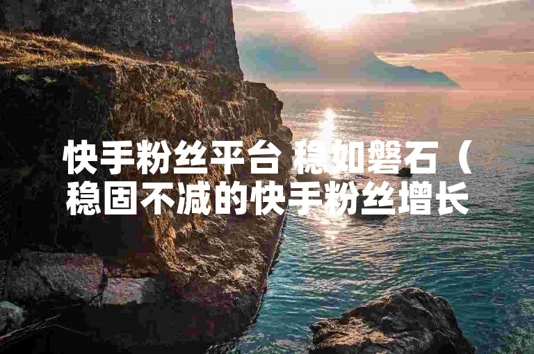 快手粉丝平台 稳如磐石（稳固不减的快手粉丝增长平台）