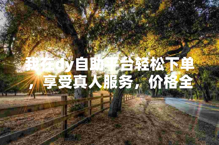 我在dy自助平台轻松下单，享受真人服务，价格全网最低。
