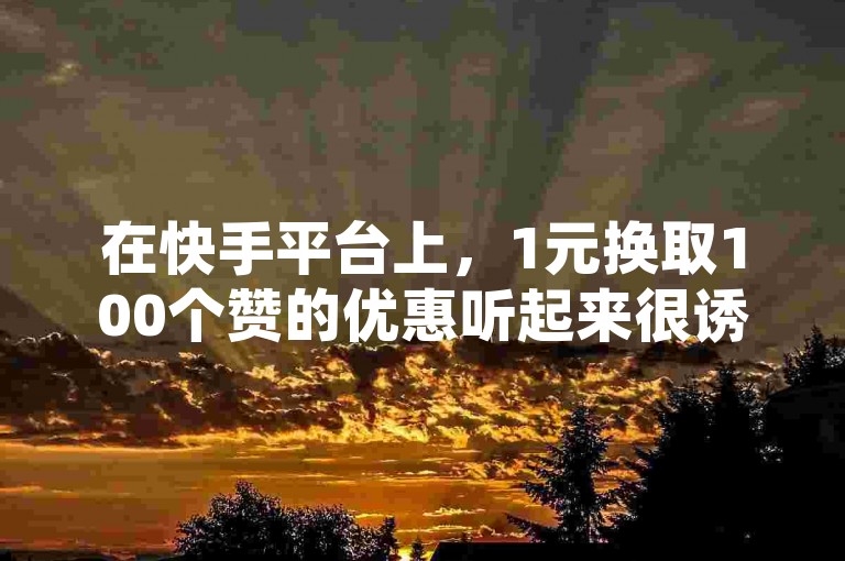 在快手平台上，1元换取100个赞的优惠听起来很诱人，但是否真的物有所值呢？让我们深入探讨这一现象的真实性。