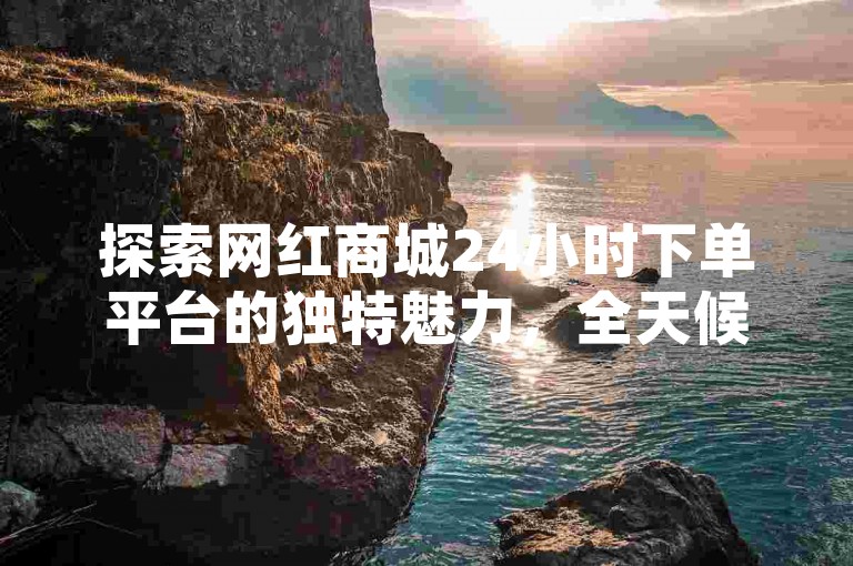探索网红商城24小时下单平台的独特魅力，全天候网购新风尚，2025年必备技巧！