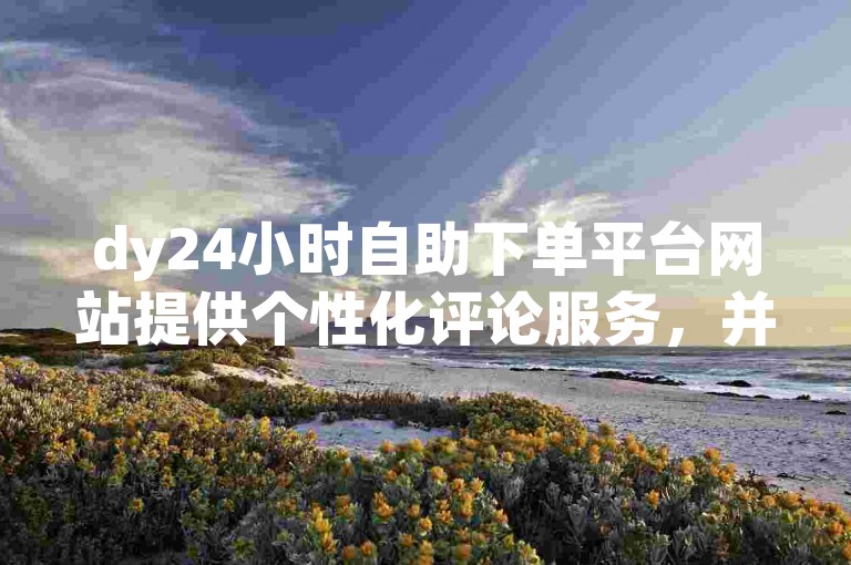 dy24小时自助下单平台网站提供个性化评论服务，并可低价购买点赞。