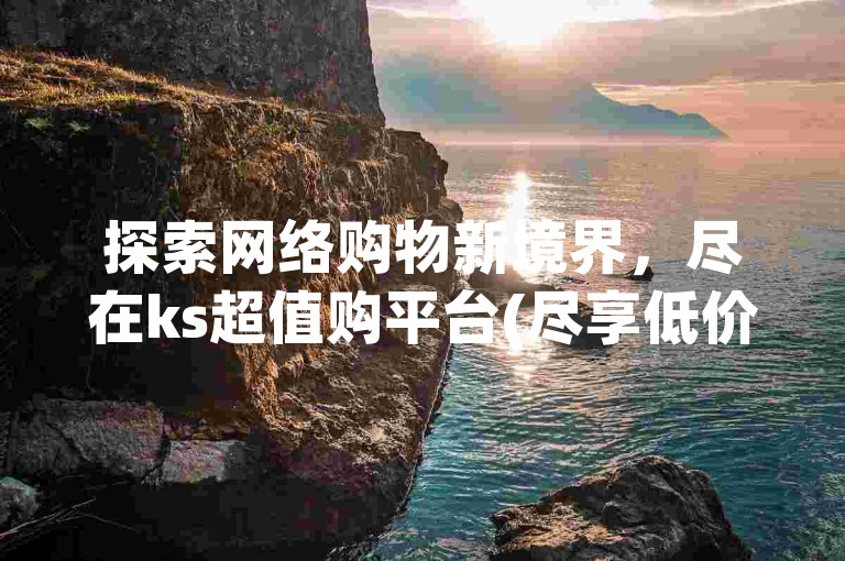 探索网络购物新境界，尽在ks超值购平台(尽享低价盛宴！全网比价，锁定ks最佳选择)。