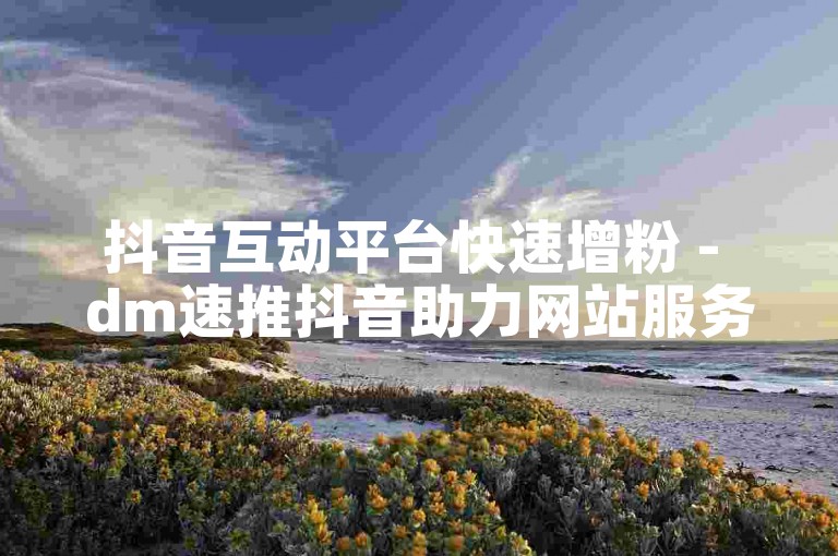 抖音互动平台快速增粉 - dm速推抖音助力网站服务