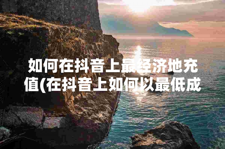 如何在抖音上最经济地充值(在抖音上如何以最低成本进行充值)。