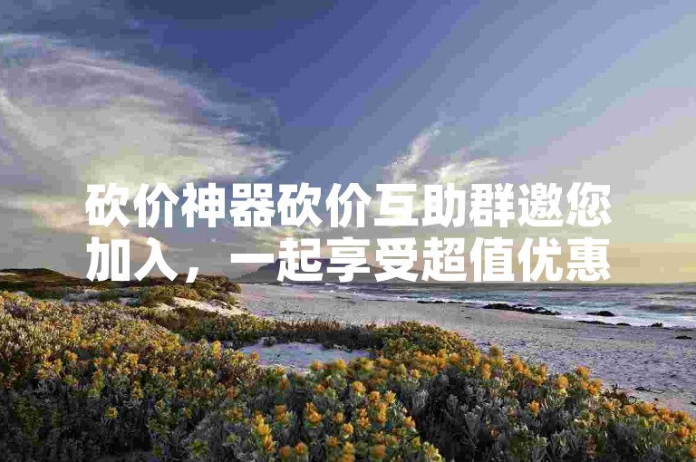 砍价神器砍价互助群邀您加入，一起享受超值优惠！