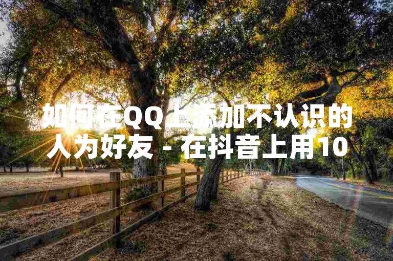 如何在QQ上添加不认识的人为好友 - 在抖音上用10元增加粉丝量。