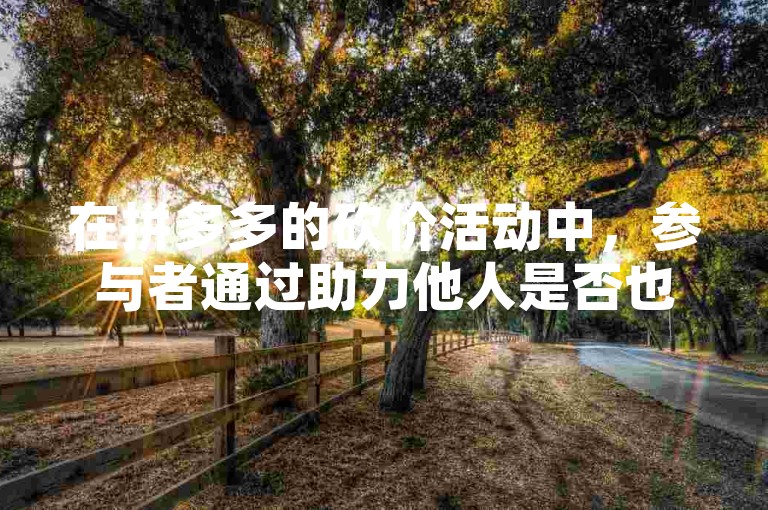 在拼多多的砍价活动中，参与者通过助力他人是否也能获得提现的机会呢？多多互助平台