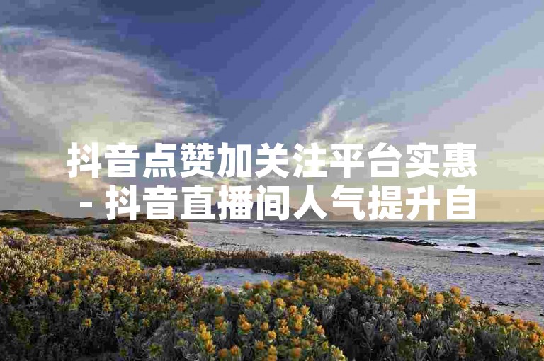 抖音点赞加关注平台实惠 - 抖音直播间人气提升自助服务