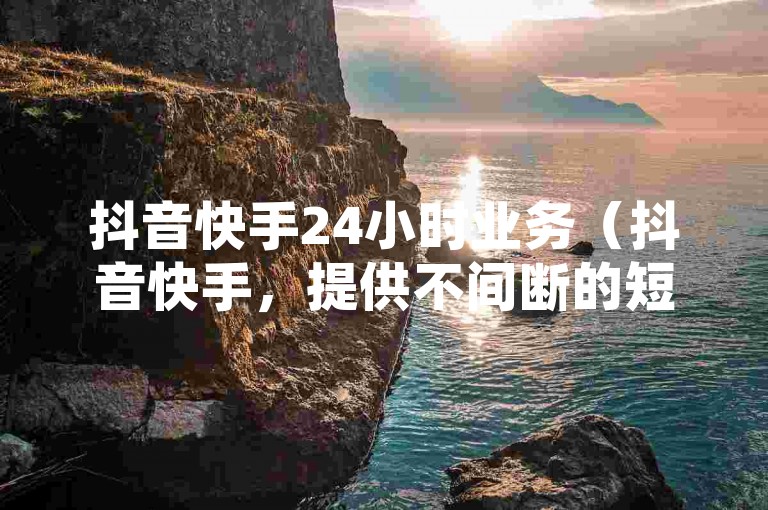 抖音快手24小时业务（抖音快手，提供不间断的短视频娱乐体验）