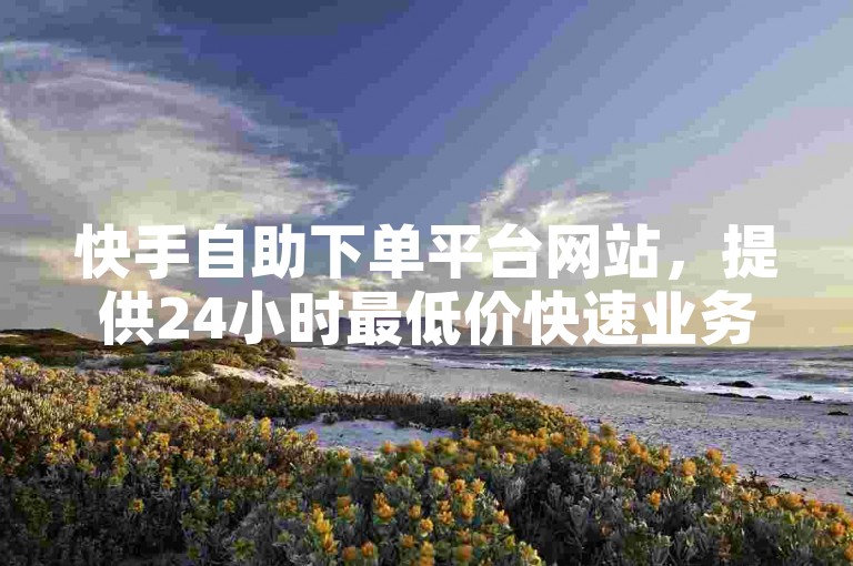 快手自助下单平台网站，提供24小时最低价快速业务服务，让您轻松获得低价赞。