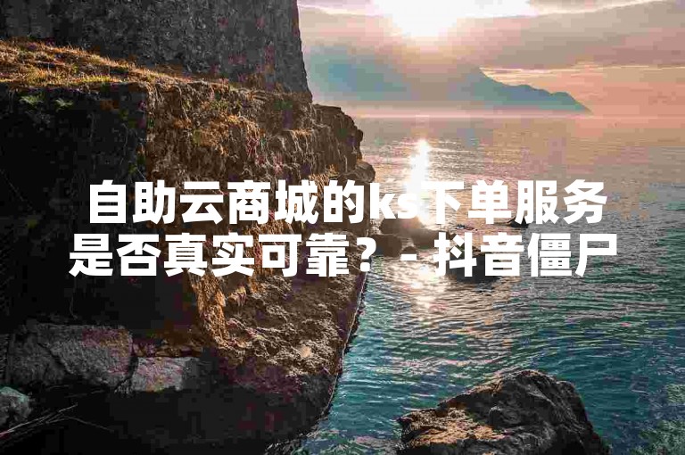 自助云商城的ks下单服务是否真实可靠？- 抖音僵尸粉购买实现自助式下单。