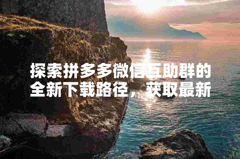 探索拼多多微信互助群的全新下载路径，获取最新的使用指南。