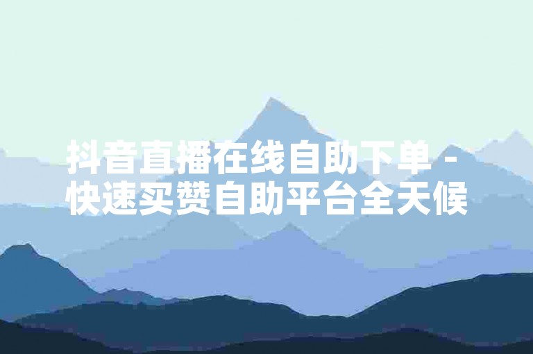 抖音直播在线自助下单 - 快速买赞自助平台全天候服务