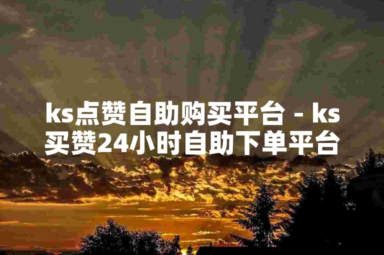 ks点赞自助购买平台 - ks买赞24小时自助下单平台