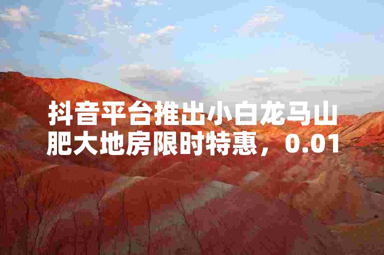 抖音平台推出小白龙马山肥大地房限时特惠，0.01元开启抢购热潮。