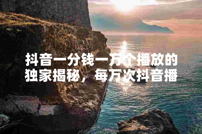 抖音一分钱一万个播放的独家揭秘，每万次抖音播放收入一元，如何提升播放量？！2025必学