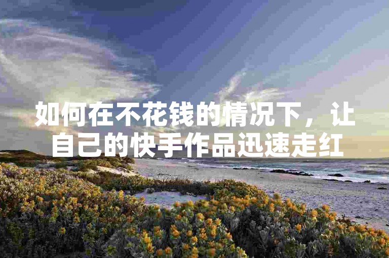 如何在不花钱的情况下，让自己的快手作品迅速走红并登上热门推荐呢？