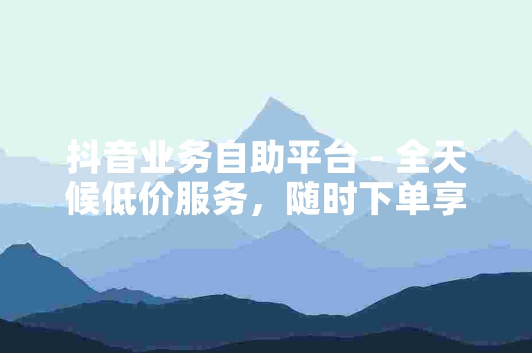 抖音业务自助平台 - 全天候低价服务，随时下单享最惠。