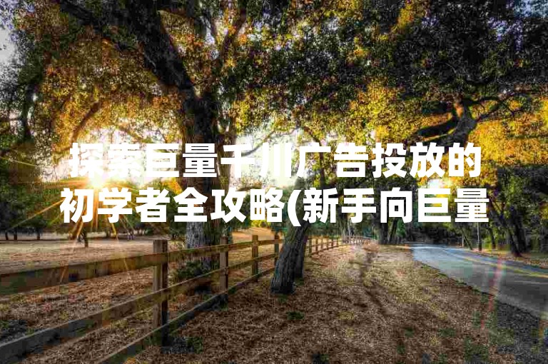 探索巨量千川广告投放的初学者全攻略(新手向巨量千川投放手册)。