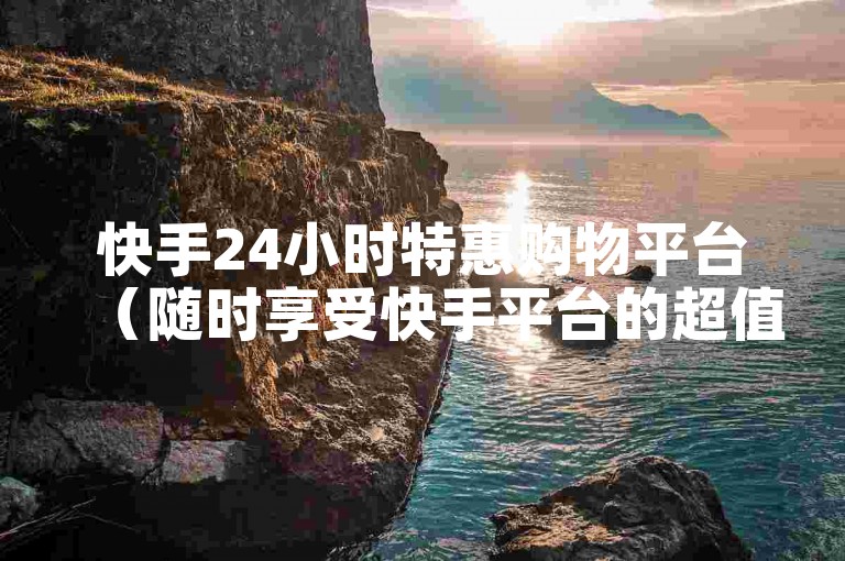快手24小时特惠购物平台（随时享受快手平台的超值优惠）