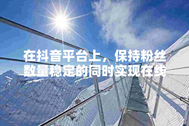 在抖音平台上，保持粉丝数量稳定的同时实现在线下单，是许多创作者追求的目标，而拥有活跃的粉丝群体则是这一目标的重要支撑。
