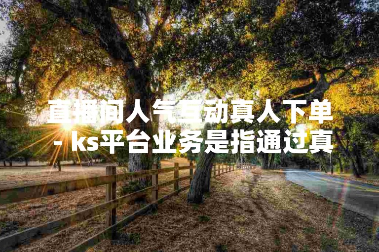 直播间人气互动真人下单 - ks平台业务是指通过真实的用户参与来增加直播间的活跃度，并在快手平台上进行相关商业活动。