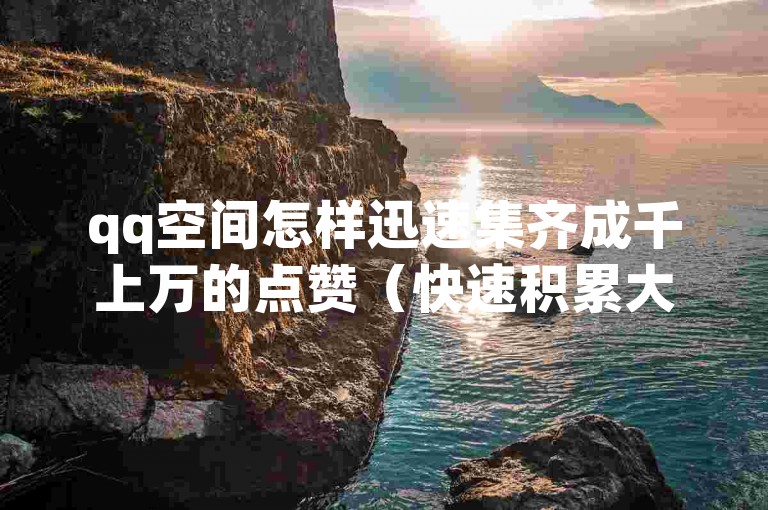 qq空间怎样迅速集齐成千上万的点赞（快速积累大量点赞，qq空间提升人气攻略）