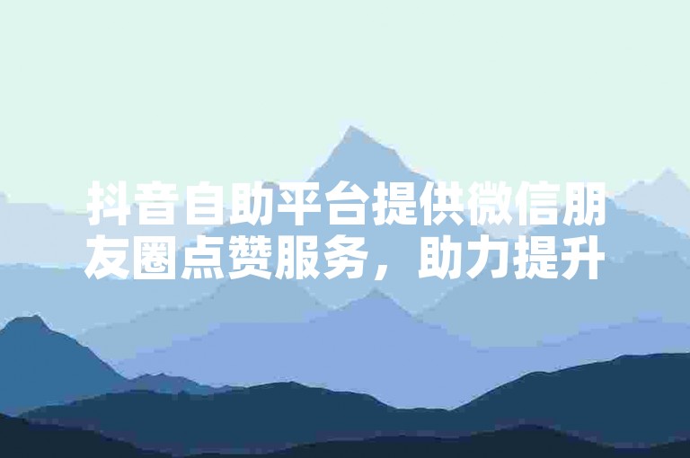 抖音自助平台提供微信朋友圈点赞服务，助力提升社交影响力。