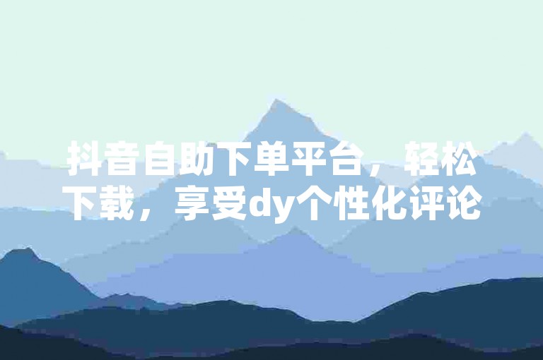 抖音自助下单平台，轻松下载，享受dy个性化评论服务。