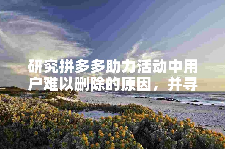 研究拼多多助力活动中用户难以删除的原因，并寻找有效的解决策略。