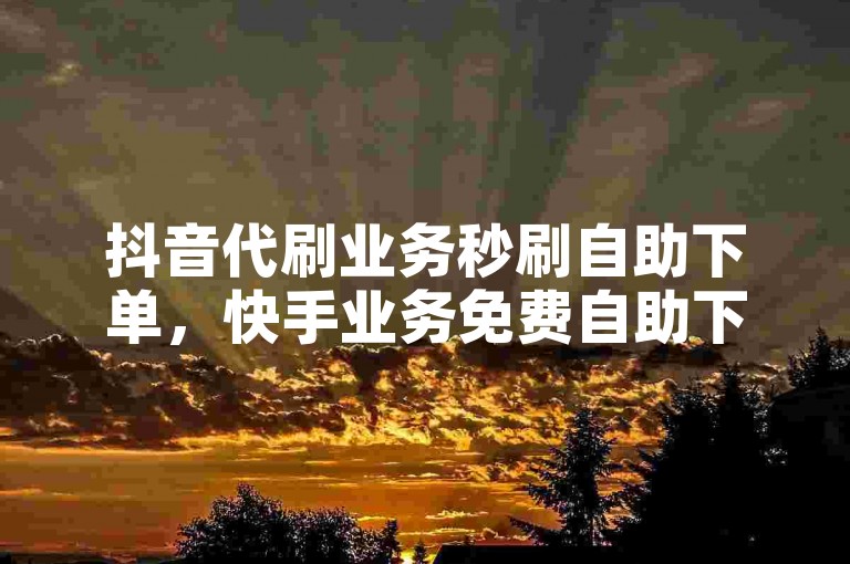 抖音代刷业务秒刷自助下单，快手业务免费自助下单平台浙江。