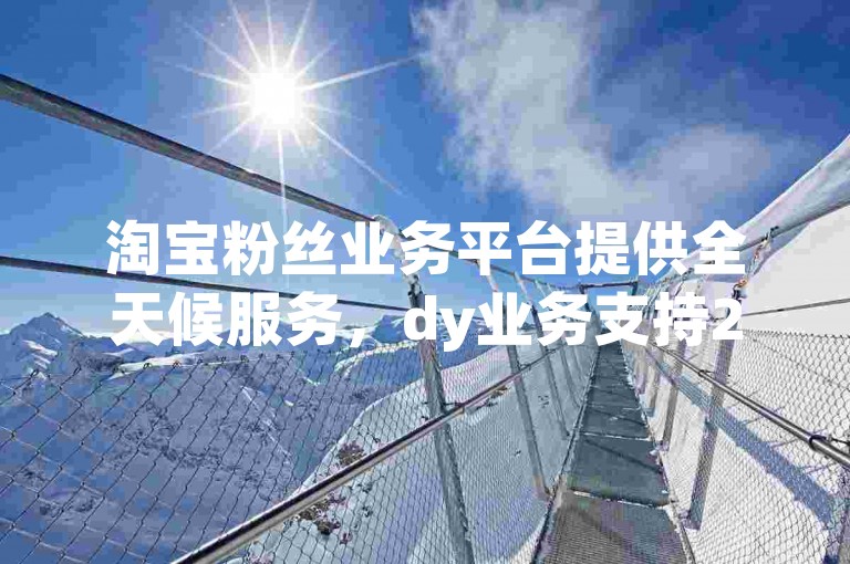 淘宝粉丝业务平台提供全天候服务，dy业务支持24小时自助下单。