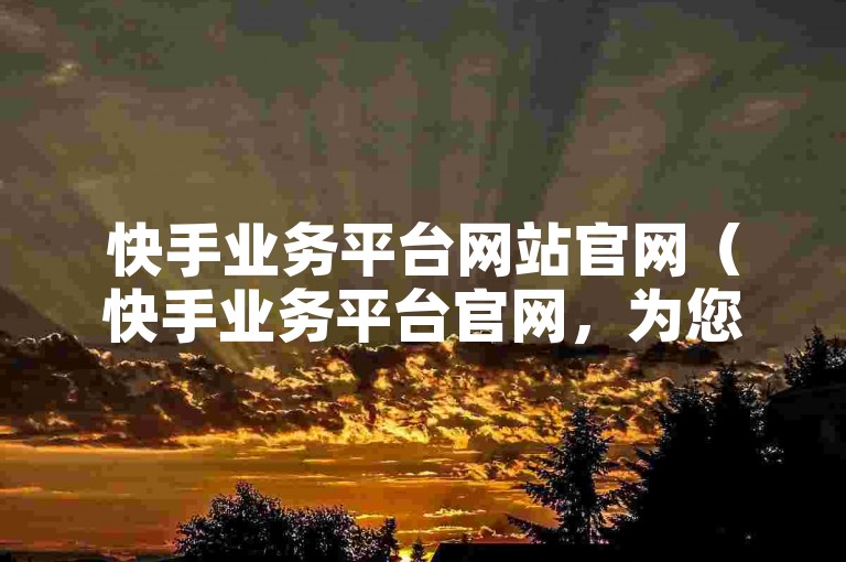 快手业务平台网站官网（快手业务平台官网，为您的业务发展提供便捷服务）