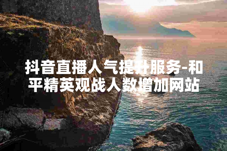 抖音直播人气提升服务-和平精英观战人数增加网站,微博超话刷阅读量自助平台推荐。
