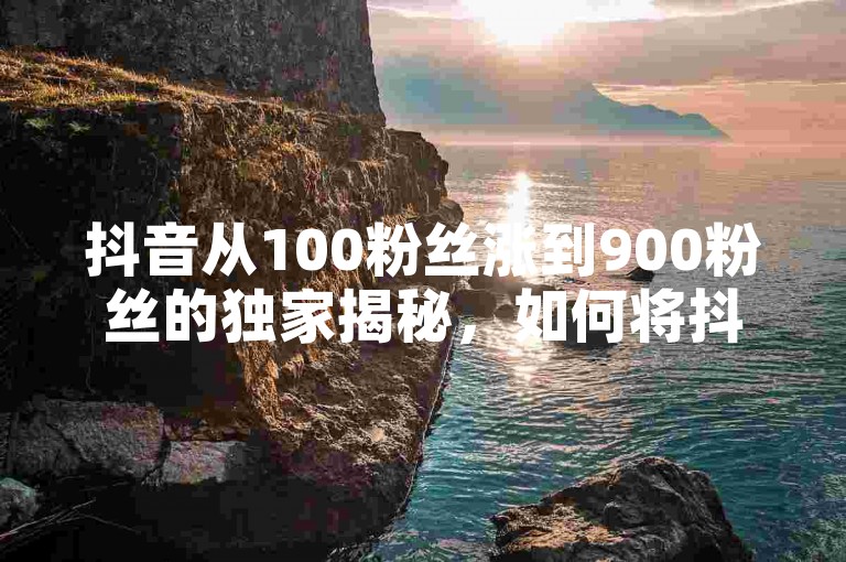 抖音从100粉丝涨到900粉丝的独家揭秘，如何将抖音100粉丝增长至900粉丝？！2025必学。