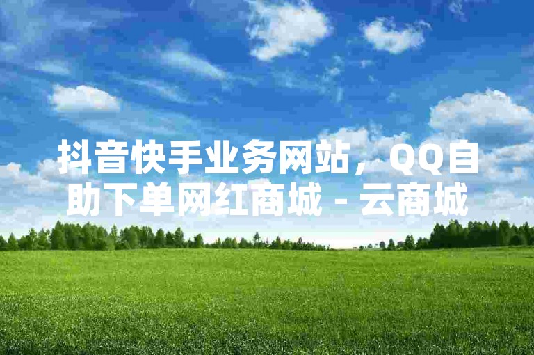 抖音快手业务网站，QQ自助下单网红商城 - 云商城-在线下单 - 永久会员。