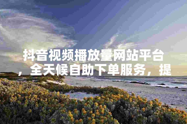 抖音视频播放量网站平台，全天候自助下单服务，提供全网最具竞争力的低价KS。