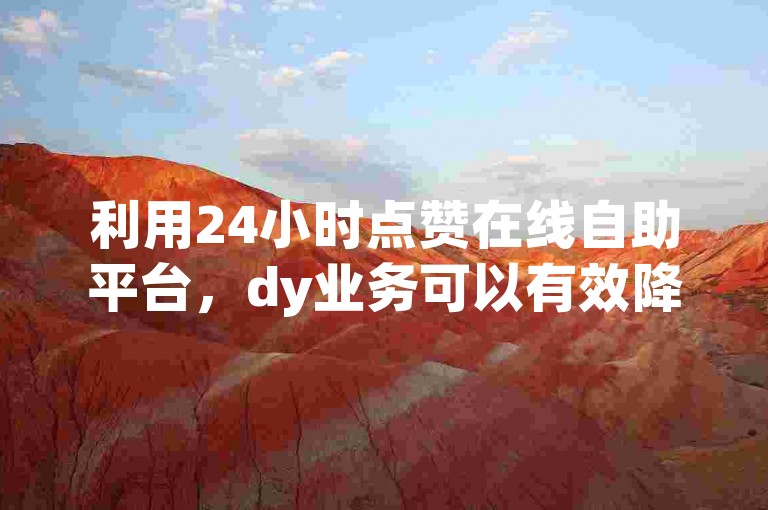 利用24小时点赞在线自助平台，dy业务可以有效降低成本。
