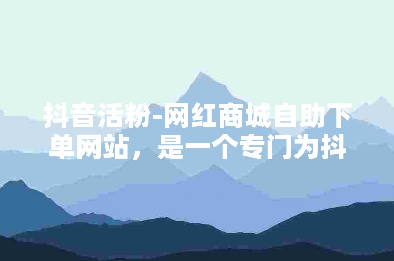 抖音活粉-网红商城自助下单网站，是一个专门为抖音用户打造的在线平台。