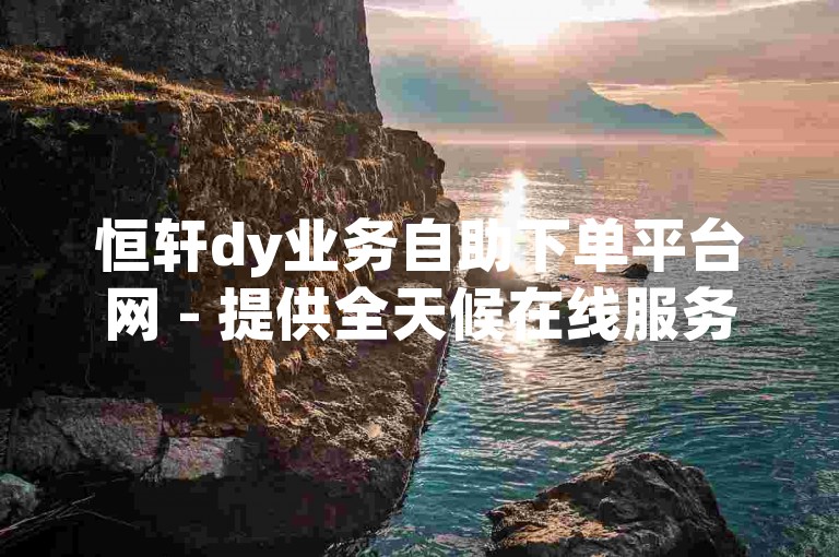 恒轩dy业务自助下单平台网 - 提供全天候在线服务，满足您的各种需求。