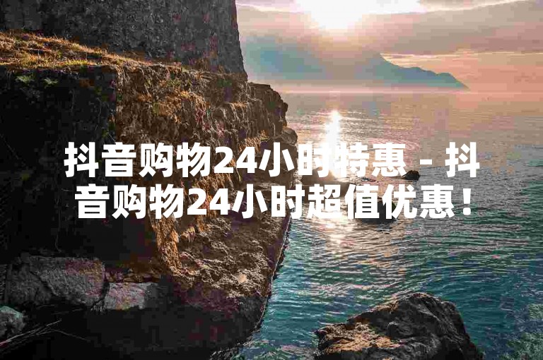 抖音购物24小时特惠 - 抖音购物24小时超值优惠！