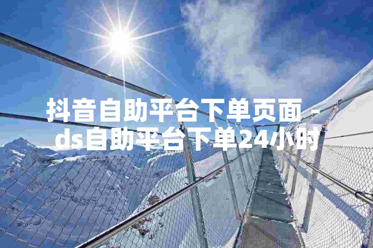抖音自助平台下单页面 - ds自助平台下单24小时