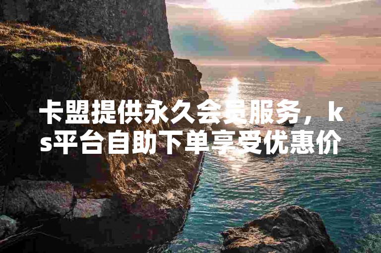 卡盟提供永久会员服务，ks平台自助下单享受优惠价格。