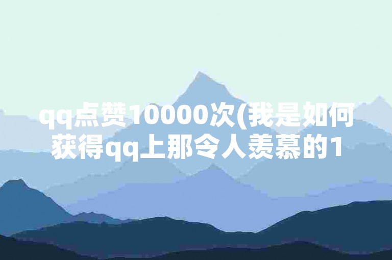 qq点赞10000次(我是如何获得qq上那令人羡慕的10000次点赞的？)