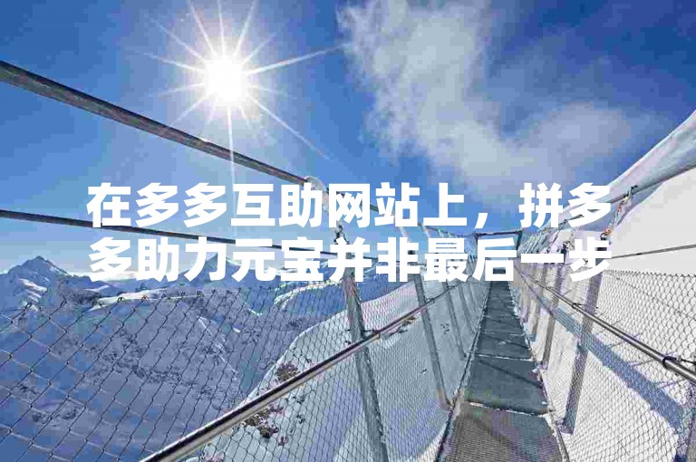 在多多互助网站上，拼多多助力元宝并非最后一步。