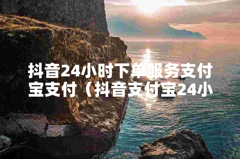 抖音24小时下单服务支付宝支付（抖音支付宝24小时下单，安全又省心）
