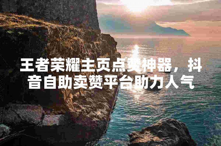王者荣耀主页点赞神器，抖音自助卖赞平台助力人气飙升。