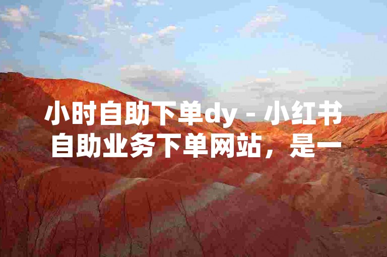 小时自助下单dy - 小红书自助业务下单网站，是一个便捷的在线平台，提供24小时不间断的服务，让用户能够轻松地完成下单操作，无需长时间等待人工服务。