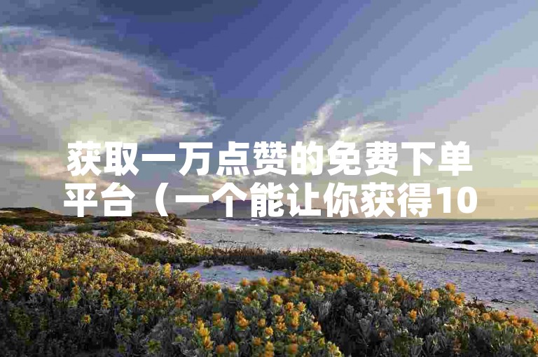 获取一万点赞的免费下单平台（一个能让你获得10000赞的免费下单平台）