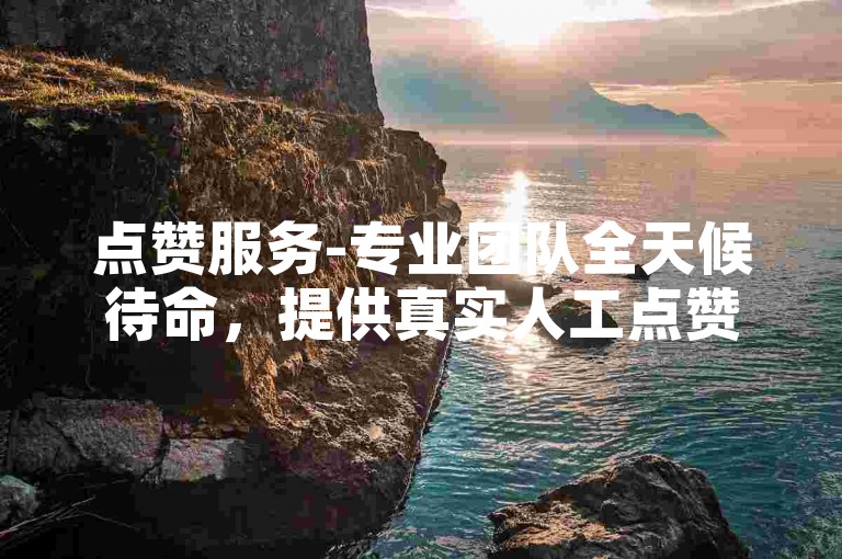 点赞服务-专业团队全天候待命，提供真实人工点赞。